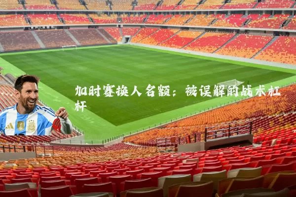 加时赛换人名额：被误解的战术杠杆