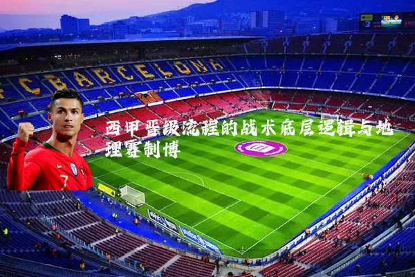 西甲晋级流程的战术底层逻辑与地理赛制博弈